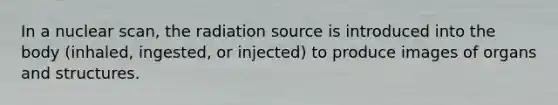 In a nuclear scan, the radiation source is introduced into the body (inhaled, ingested, or injected) to produce images of organs and structures.