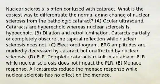 Nuclear sclerosis is often confused with cataract. What is the easiest way to differentiate the normal aging change of nuclear sclerosis from the pathologic cataract? (A) Ocular ultrasound. Cataracts are hyperechoic whereas nuclear sclerosis is hypoechoic. (B) Dilation and retroillumination. Catarcts partially or completely obscure the tapetal reflection while nuclear sclerosis does not. (C) Electroretinogram. ERG amplitudes are markedly decreased by cataract but unaffected by nuclear sclerosis. (D) PLR. Complete cataracts result in an absent PLR while nuclear sclerosis does not impact the PLR. (E) Menace response. All cataracts reduce the menace response while nuclear sclerosis has no effect on the menace.