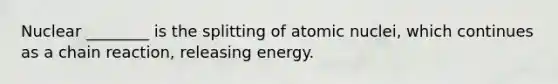 Nuclear ________ is the splitting of atomic nuclei, which continues as a chain reaction, releasing energy.