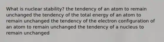 What is nuclear stability? the tendency of an atom to remain unchanged the tendency of the total energy of an atom to remain unchanged the tendency of the electron configuration of an atom to remain unchanged the tendency of a nucleus to remain unchanged