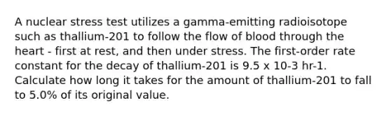 A nuclear stress test utilizes a gamma-emitting radioisotope such as thallium-201 to follow the flow of blood through <a href='https://www.questionai.com/knowledge/kya8ocqc6o-the-heart' class='anchor-knowledge'>the heart</a> - first at rest, and then under stress. The first-order rate constant for the decay of thallium-201 is 9.5 x 10-3 hr-1. Calculate how long it takes for the amount of thallium-201 to fall to 5.0% of its original value.