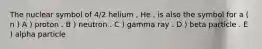 The nuclear symbol of 4/2 helium , He , is also the symbol for a ( n ) A ) proton . B ) neutron . C ) gamma ray . D ) beta particle . E ) alpha particle