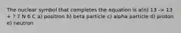 The nuclear symbol that completes the equation is a(n) 13 -> 13 + ? 7 N 6 C a) positron b) beta particle c) alpha particle d) proton e) neutron