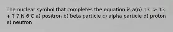 The nuclear symbol that completes the equation is a(n) 13 -> 13 + ? 7 N 6 C a) positron b) beta particle c) alpha particle d) proton e) neutron