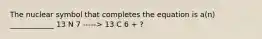 The nuclear symbol that completes the equation is a(n) ____________ 13 N 7 -----> 13 C 6 + ?