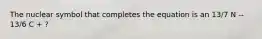 The nuclear symbol that completes the equation is an 13/7 N -- 13/6 C + ?