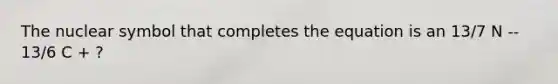 The nuclear symbol that completes the equation is an 13/7 N -- 13/6 C + ?