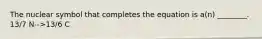 The nuclear symbol that completes the equation is a(n) ________. 13/7 N-->13/6 C