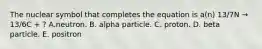 The nuclear symbol that completes the equation is a(n) 13/7N → 13/6C + ? A.neutron. B. alpha particle. C. proton. D. beta particle. E. positron