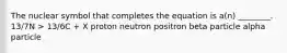 The nuclear symbol that completes the equation is a(n) ________. 13/7N > 13/6C + X proton neutron positron beta particle alpha particle