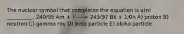 The nuclear symbol that completes the equation is a(n) __________. 240/95 Am + ? ----> 243/97 Bk + 1/0n A) proton B) neutron C) gamma ray D) beta particle E) alpha particle