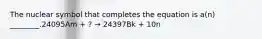 The nuclear symbol that completes the equation is a(n) ________.24095Am + ? → 24397Bk + 10n