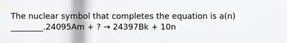 The nuclear symbol that completes the equation is a(n) ________.24095Am + ? → 24397Bk + 10n