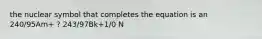 the nuclear symbol that completes the equation is an 240/95Am+ ? 243/97Bk+1/0 N