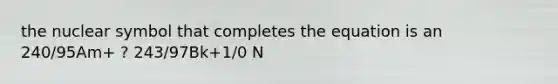 the nuclear symbol that completes the equation is an 240/95Am+ ? 243/97Bk+1/0 N