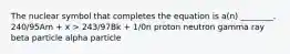 The nuclear symbol that completes the equation is a(n) ________. 240/95Am + x > 243/97Bk + 1/0n proton neutron gamma ray beta particle alpha particle