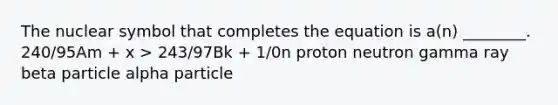 The nuclear symbol that completes the equation is a(n) ________. 240/95Am + x > 243/97Bk + 1/0n proton neutron gamma ray beta particle alpha particle