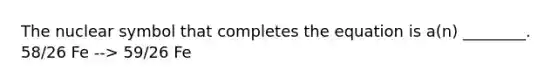 The nuclear symbol that completes the equation is a(n) ________. 58/26 Fe --> 59/26 Fe