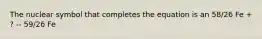 The nuclear symbol that completes the equation is an 58/26 Fe + ? -- 59/26 Fe