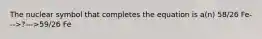 The nuclear symbol that completes the equation is a(n) 58/26 Fe--->?--->59/26 Fe