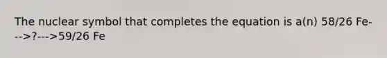 The nuclear symbol that completes the equation is a(n) 58/26 Fe--->?--->59/26 Fe