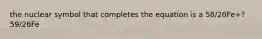 the nuclear symbol that completes the equation is a 58/26Fe+? 59/26Fe