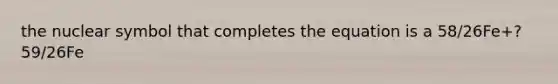 the nuclear symbol that completes the equation is a 58/26Fe+? 59/26Fe