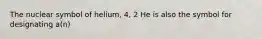 The nuclear symbol of helium, 4, 2 He is also the symbol for designating a(n)