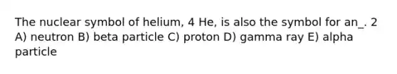 The nuclear symbol of helium, 4 He, is also the symbol for an_. 2 A) neutron B) beta particle C) proton D) gamma ray E) alpha particle