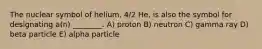 The nuclear symbol of helium, 4/2 He, is also the symbol for designating a(n) ________. A) proton B) neutron C) gamma ray D) beta particle E) alpha particle