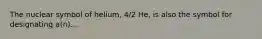 The nuclear symbol of helium, 4/2 He, is also the symbol for designating a(n)...