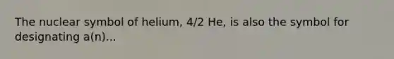 The nuclear symbol of helium, 4/2 He, is also the symbol for designating a(n)...