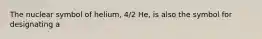 The nuclear symbol of helium, 4/2 He, is also the symbol for designating a