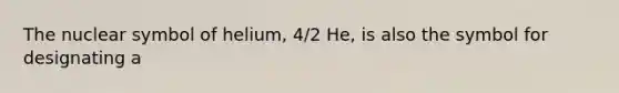 The nuclear symbol of helium, 4/2 He, is also the symbol for designating a