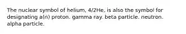 The nuclear symbol of helium, 4/2He, is also the symbol for designating a(n) proton. gamma ray. beta particle. neutron. alpha particle.