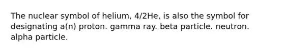 The nuclear symbol of helium, 4/2He, is also the symbol for designating a(n) proton. gamma ray. beta particle. neutron. alpha particle.