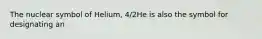 The nuclear symbol of Helium, 4/2He is also the symbol for designating an