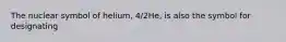 The nuclear symbol of helium, 4/2He, is also the symbol for designating