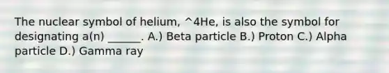 The nuclear symbol of helium, ^4He, is also the symbol for designating a(n) ______. A.) Beta particle B.) Proton C.) Alpha particle D.) Gamma ray