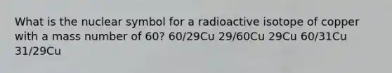 What is the nuclear symbol for a radioactive isotope of copper with a mass number of 60? 60/29Cu 29/60Cu 29Cu 60/31Cu 31/29Cu