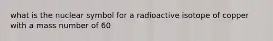 what is the nuclear symbol for a radioactive isotope of copper with a mass number of 60