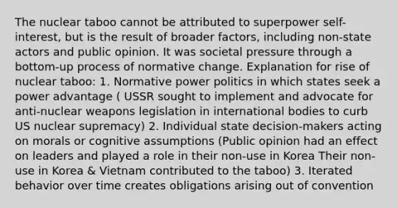 The nuclear taboo cannot be attributed to superpower self-interest, but is the result of broader factors, including non-state actors and public opinion. It was societal pressure through a bottom-up process of normative change. Explanation for rise of nuclear taboo: 1. Normative power politics in which states seek a power advantage ( USSR sought to implement and advocate for anti-nuclear weapons legislation in international bodies to curb US nuclear supremacy) 2. Individual state decision-makers acting on morals or cognitive assumptions (Public opinion had an effect on leaders and played a role in their non-use in Korea Their non-use in Korea & Vietnam contributed to the taboo) 3. Iterated behavior over time creates obligations arising out of convention