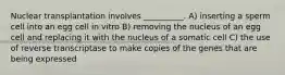 Nuclear transplantation involves __________. A) inserting a sperm cell into an egg cell in vitro B) removing the nucleus of an egg cell and replacing it with the nucleus of a somatic cell C) the use of reverse transcriptase to make copies of the genes that are being expressed