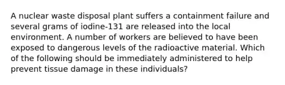 A nuclear waste disposal plant suffers a containment failure and several grams of iodine-131 are released into the local environment. A number of workers are believed to have been exposed to dangerous levels of the radioactive material. Which of the following should be immediately administered to help prevent tissue damage in these individuals?