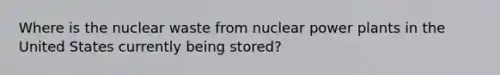 Where is the nuclear waste from nuclear power plants in the United States currently being stored?