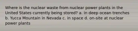 Where is the nuclear waste from nuclear power plants in the United States currently being stored? a. in deep ocean trenches b. Yucca Mountain in Nevada c. in space d. on-site at nuclear power plants