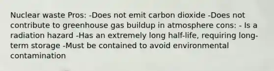 Nuclear waste Pros: -Does not emit carbon dioxide -Does not contribute to greenhouse gas buildup in atmosphere cons: - Is a radiation hazard -Has an extremely long half-life, requiring long-term storage -Must be contained to avoid environmental contamination