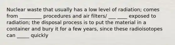 Nuclear waste that usually has a low level of radiation; comes from _________ procedures and air filters/ ___ ____ exposed to radiation; the disposal process is to put the material in a container and bury it for a few years, since these radioisotopes can _____ quickly