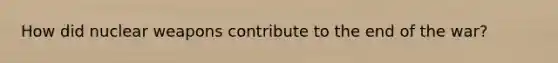 How did nuclear weapons contribute to the end of the war?