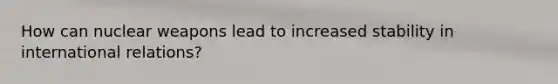 How can nuclear weapons lead to increased stability in international relations?